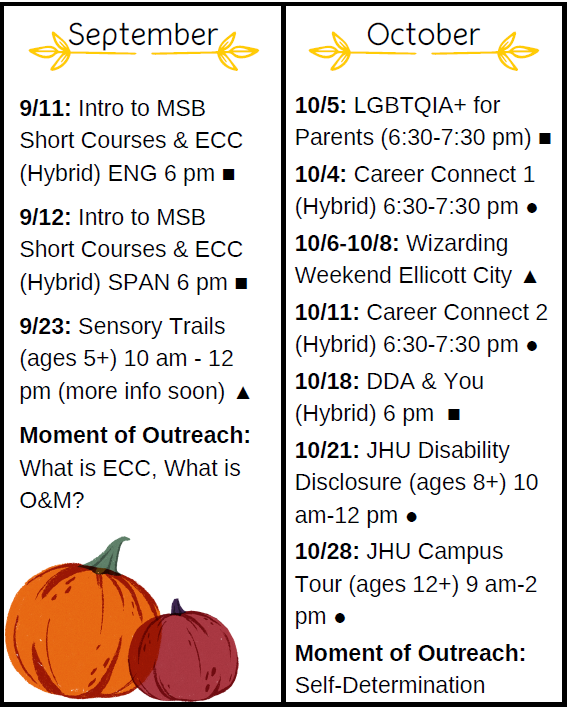 Septiembre9/11: Introducción a MSBS Cursos cortos y ECC (híbrido) ENG 6 pm 9/12: Introducción a MSBS Cursos cortos y ECC (híbrido) SPAN 6 pm 9/23: Sensory Trails (edades 5+) 10 am - 12pm (más información pronto) Momento de divulgación: ¿Qué es ECC, ¿Qué es O &amp; M?Octubre10/5: LGBTQIA + para Padres(6:30-7:30 pm) 10/4: Career Connect 1(Hybrid) 6:30-7:30 pm 10/6-10/8: WizardingWeekend Ellicott City 10/11: Career Connect 2(Hybrid) 6:30-7:30 pm 10/18: DDA &amp; You(Hybrid) 6 pm10/21: JHU DisabilityDisclosure (ages 8+) 10am-12 pm 10/28: JHU CampusTour (ages 12+) 9 am-2pmMoment of Outreach:Self-Determination