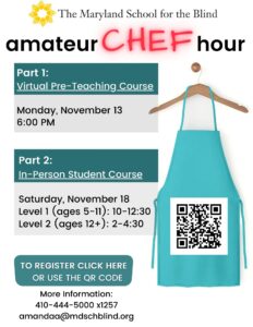 Amateur Chef Hour Part 1: Virtual Pre-Teaching Course Monday, November 13 6:00 PM Part 2: In-Person Student Course Saturday, November 18 Level 1 (ages 5-11): 10-12:30 Level 2 (ages 12+): 2-4:30 More Information: 410-444-5000 x1257 amandaa@mdschblind.org