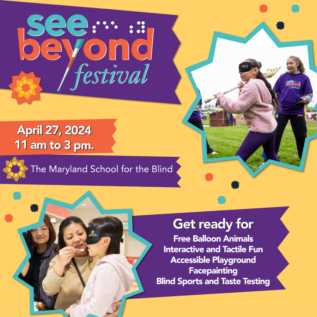 See Beyond Festival. April 27, 11 a.m. to 3 p.m. The Maryland School for the Blind. Get ready for: Free balloon animals, interactive and tactile fun, accessible playground, facepainting, blind sports, and blind taste test.